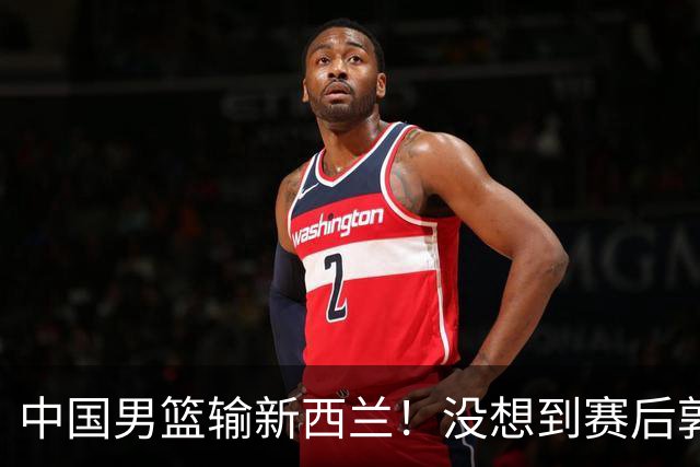 中国男篮输新西兰！没想到赛后郭士强这么说，三大后卫坑惨全队